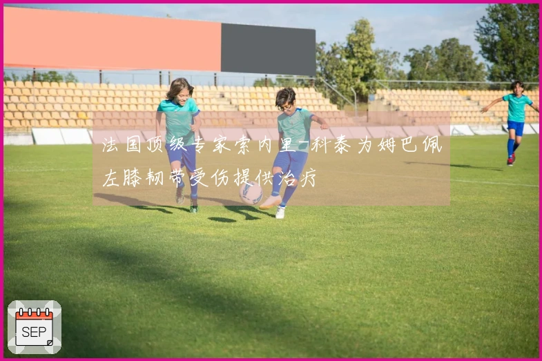 法国顶级专家索内里-科泰为姆巴佩左膝韧带受伤提供治疗