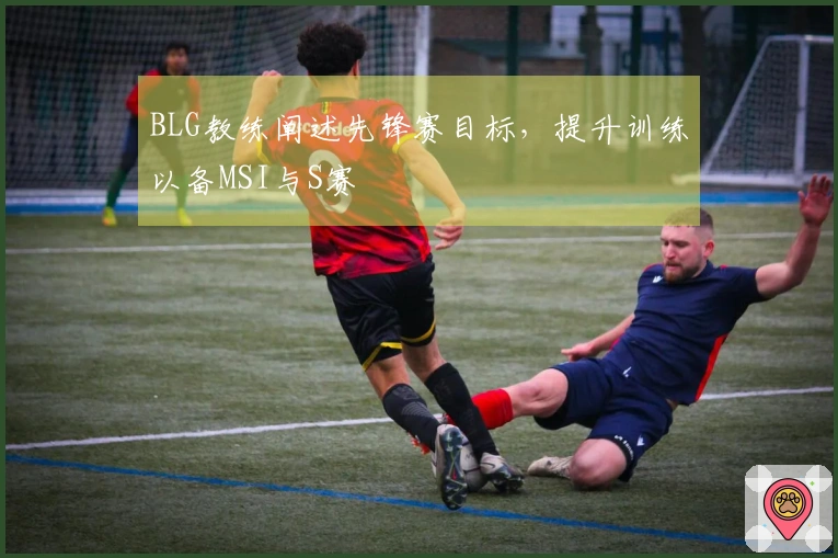 BLG教练阐述先锋赛目标，提升训练以备MSI与S赛