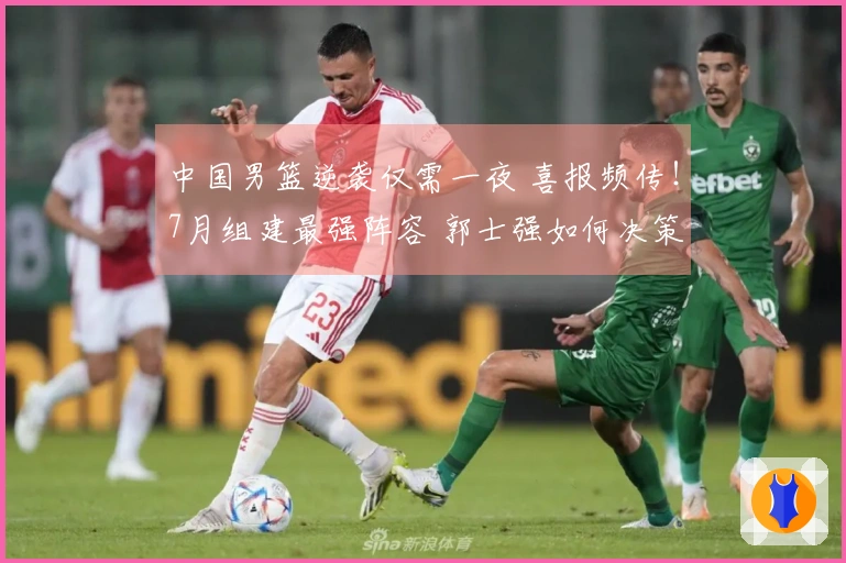 中国男篮逆袭仅需一夜 喜报频传！7月组建最强阵容 郭士强如何决策