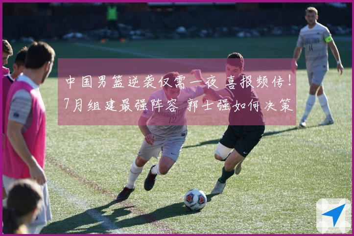 中国男篮逆袭仅需一夜 喜报频传！7月组建最强阵容 郭士强如何决策