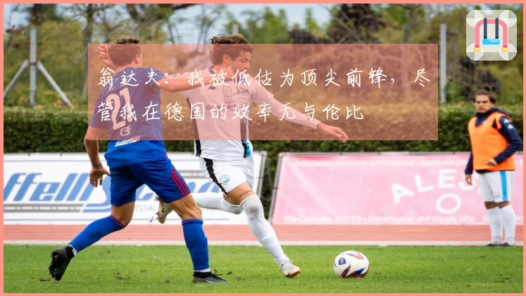 翁达夫：我被低估为顶尖前锋，尽管我在德国的效率无与伦比