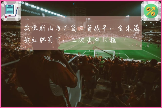 柔佛新山与广岛三箭战平，金朱晟被红牌罚下，三次击中门框