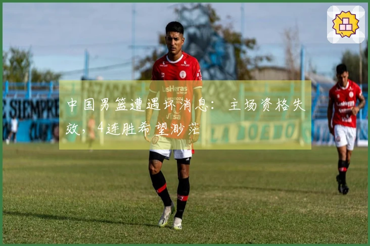 中国男篮遭遇坏消息：主场资格失效，4连胜希望渺茫