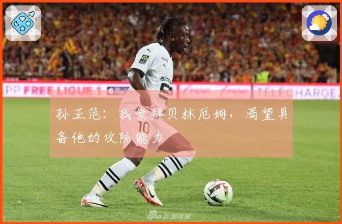 孙正范：我崇拜贝林厄姆，渴望具备他的攻防能力