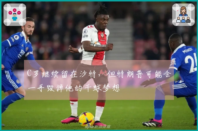 C罗继续留在沙特，但特朗普可能会一手毁掉他的千球梦想