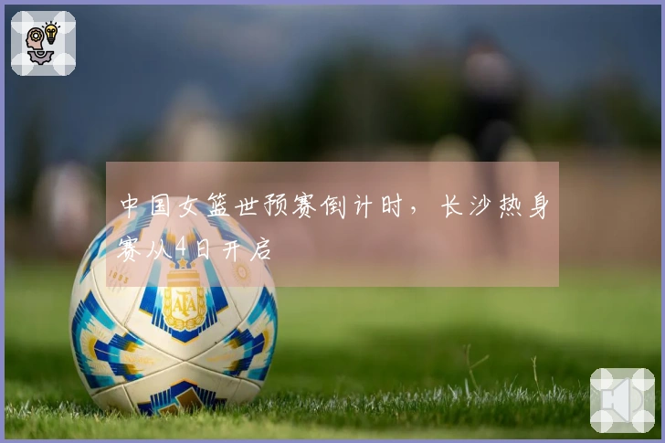 中国女篮世预赛倒计时，长沙热身赛从4日开启