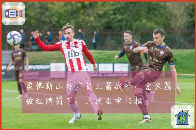 柔佛新山与广岛三箭战平，金朱晟被红牌罚下，三次击中门框