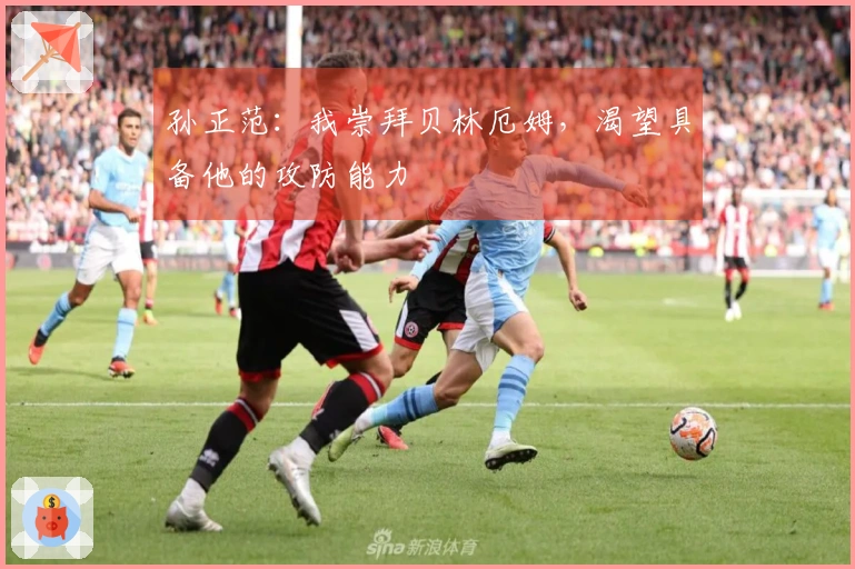 孙正范：我崇拜贝林厄姆，渴望具备他的攻防能力