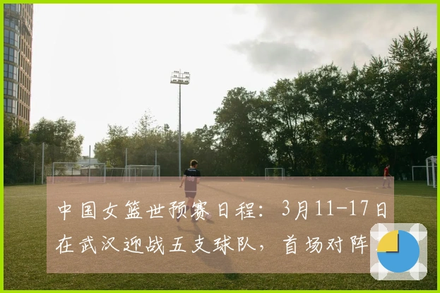 中国女篮世预赛日程：3月11-17日在武汉迎战五支球队，首场对阵马里，最后一场与巴西对决