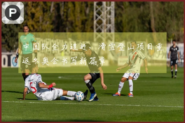 中国队全力追赶，滑雪登山项目重返冬奥会书写新篇章