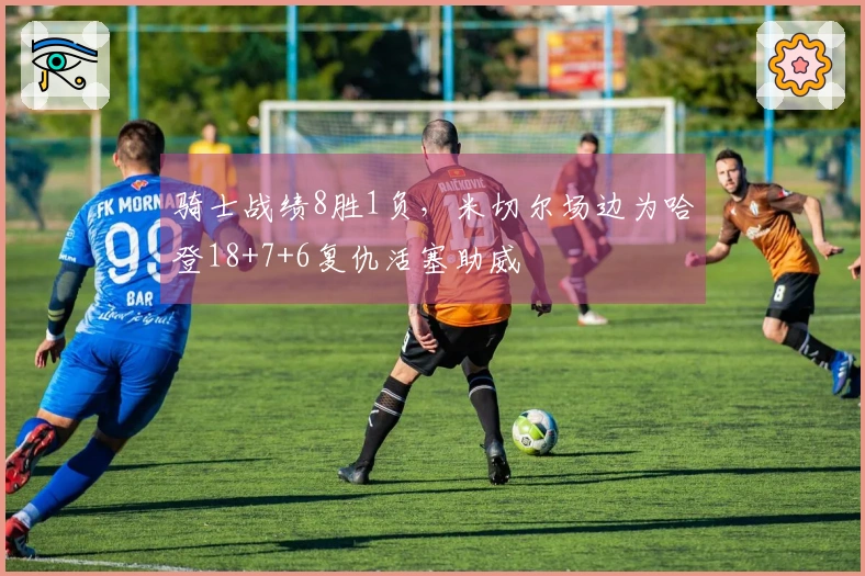 骑士战绩8胜1负，米切尔场边为哈登18+7+6复仇活塞助威